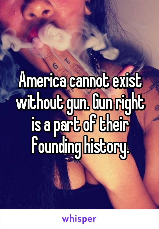 America cannot exist without gun. Gun right is a part of their founding history.
