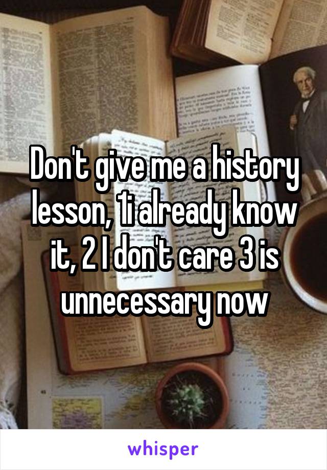 Don't give me a history lesson, 1i already know it, 2 I don't care 3 is unnecessary now