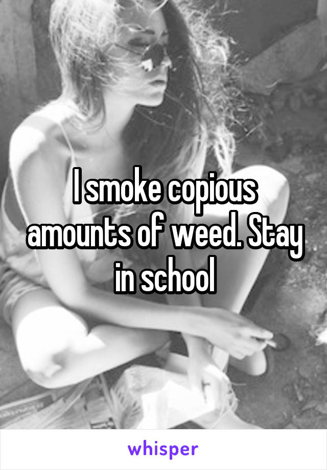 I smoke copious amounts of weed. Stay in school