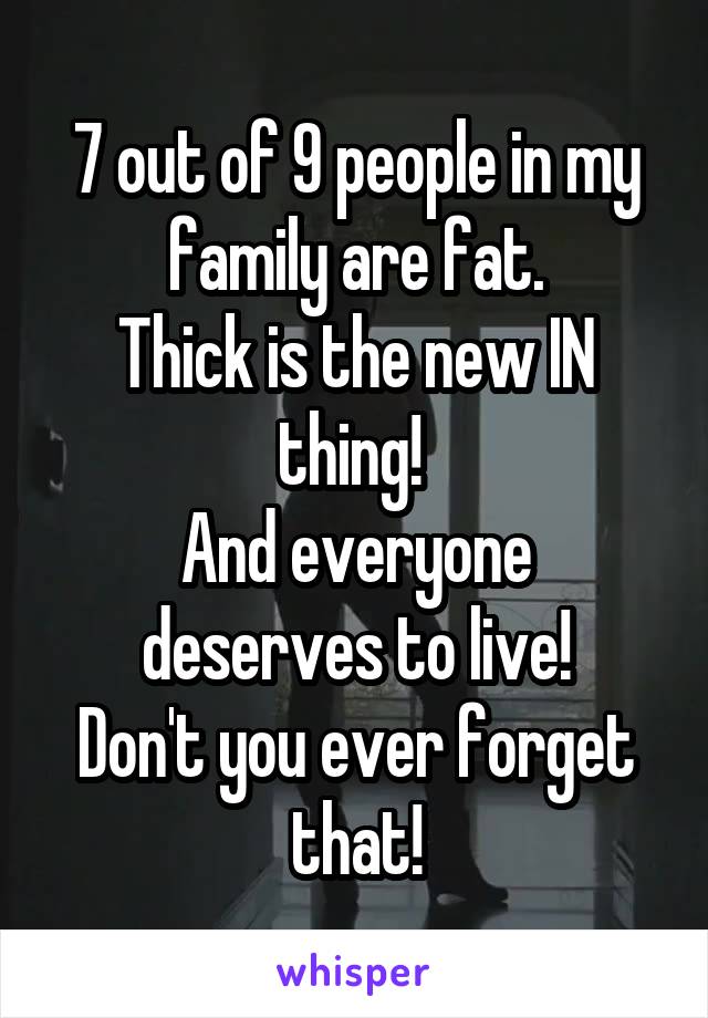 7 out of 9 people in my family are fat.
Thick is the new IN thing! 
And everyone deserves to live!
Don't you ever forget that!