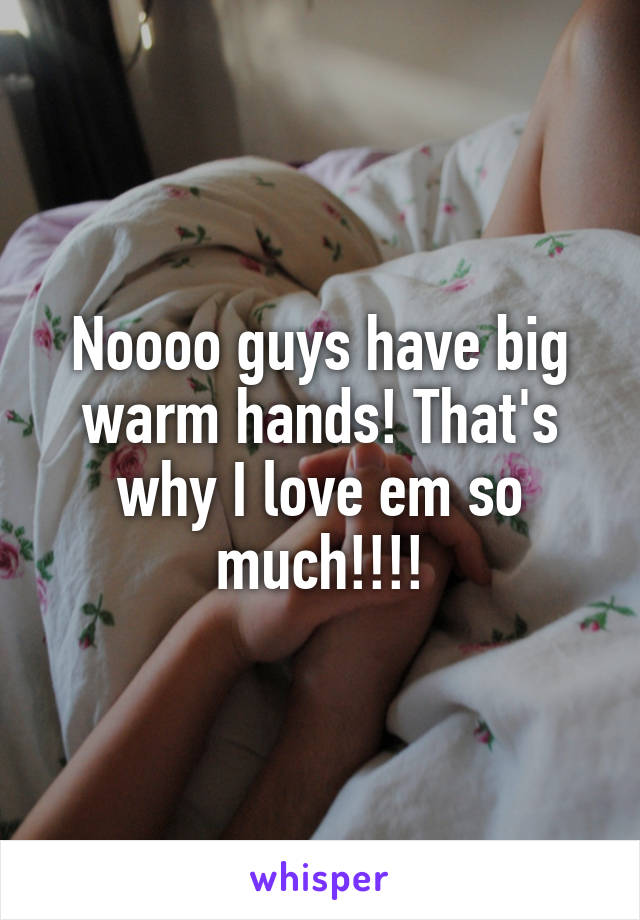 Noooo guys have big warm hands! That's why I love em so much!!!!