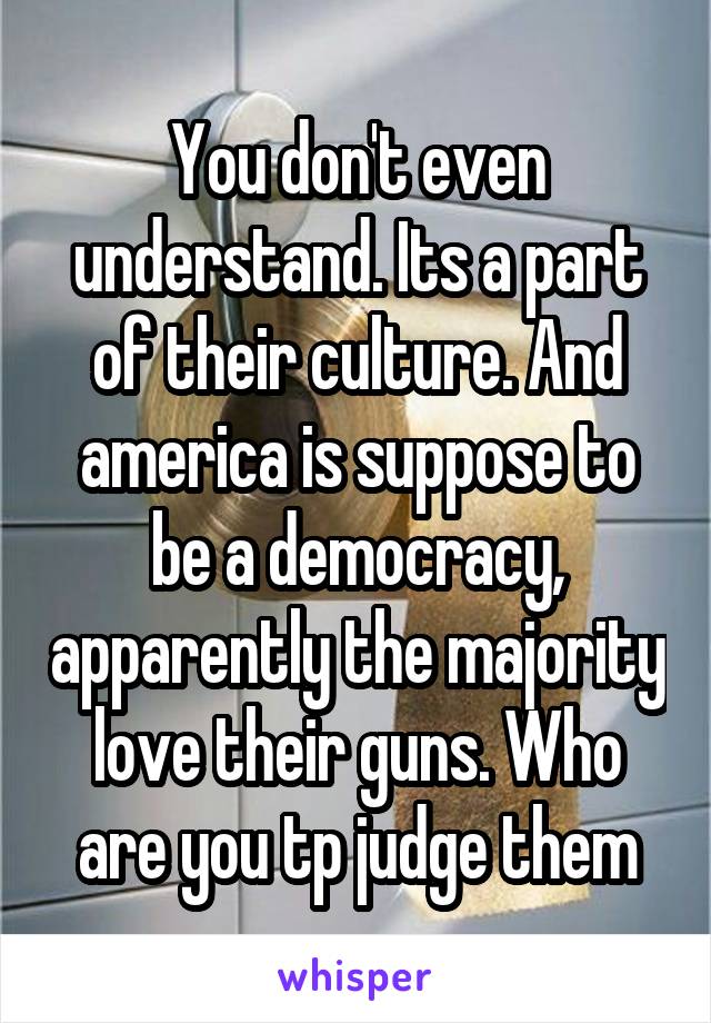 You don't even understand. Its a part of their culture. And america is suppose to be a democracy, apparently the majority love their guns. Who are you tp judge them