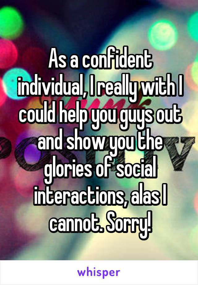 As a confident individual, I really with I could help you guys out and show you the glories of social interactions, alas I cannot. Sorry!