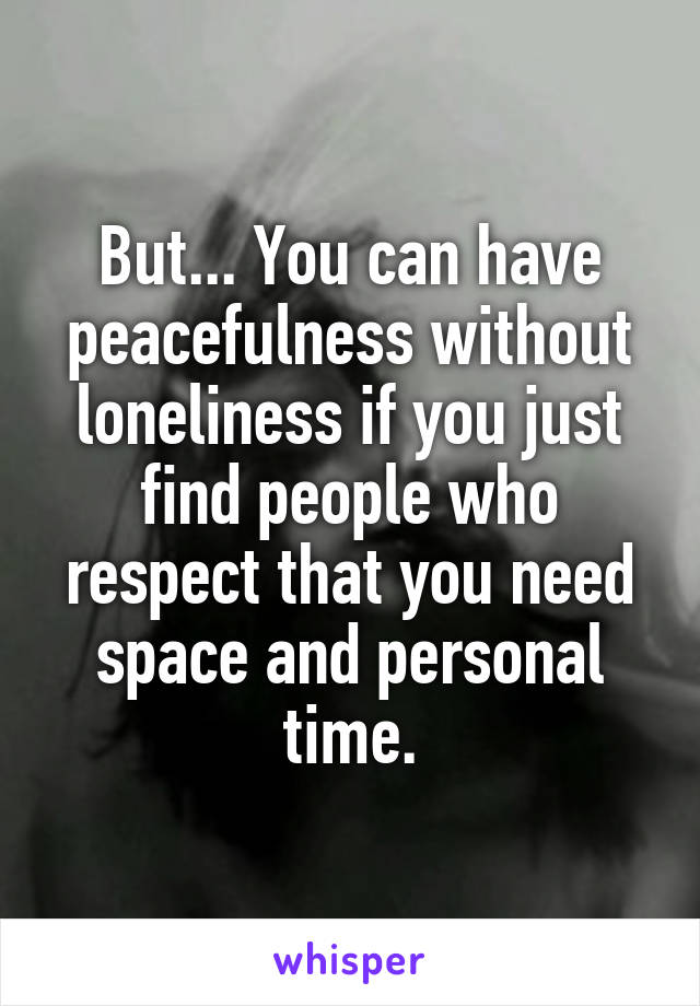 But... You can have peacefulness without loneliness if you just find people who respect that you need space and personal time.