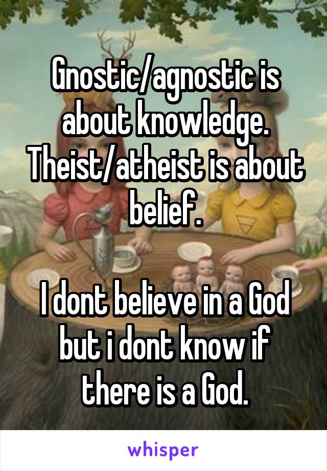 Gnostic/agnostic is about knowledge. Theist/atheist is about belief.

I dont believe in a God but i dont know if there is a God.