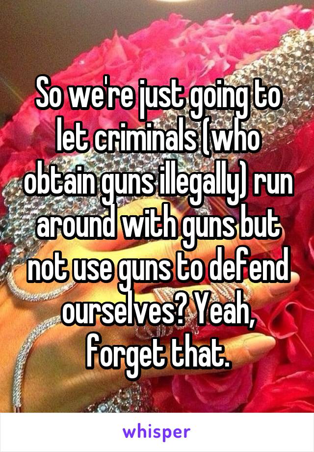 So we're just going to let criminals (who obtain guns illegally) run around with guns but not use guns to defend ourselves? Yeah, forget that.