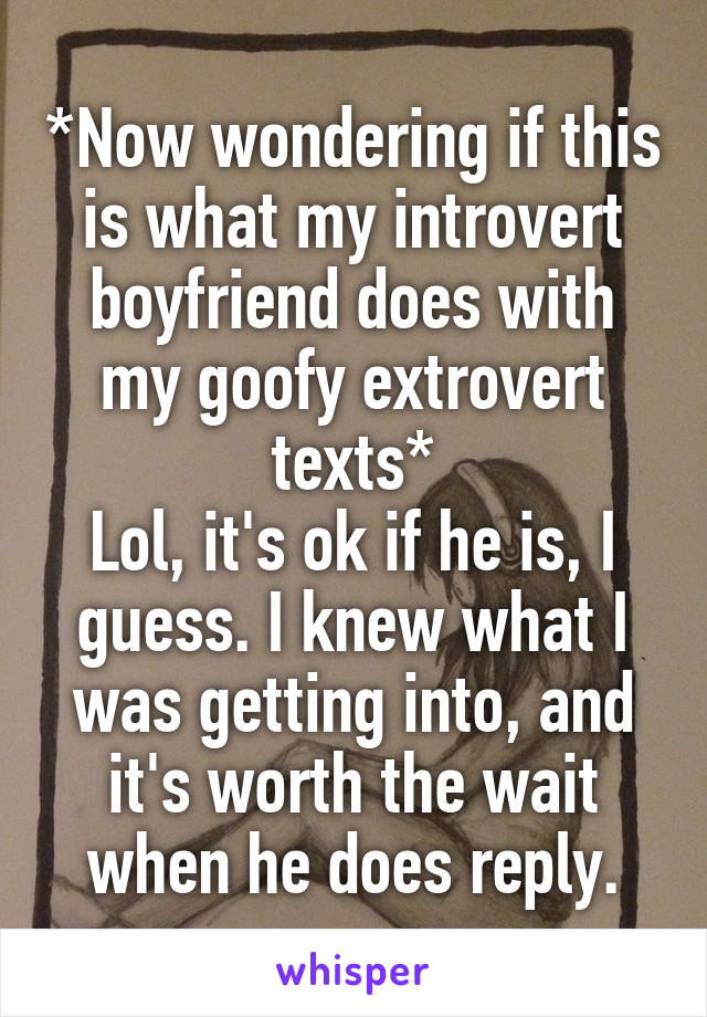 *Now wondering if this is what my introvert boyfriend does with my goofy extrovert texts*
Lol, it's ok if he is, I guess. I knew what I was getting into, and it's worth the wait when he does reply.