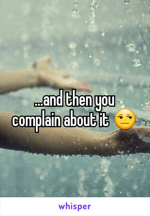 ...and then you complain about it 😒