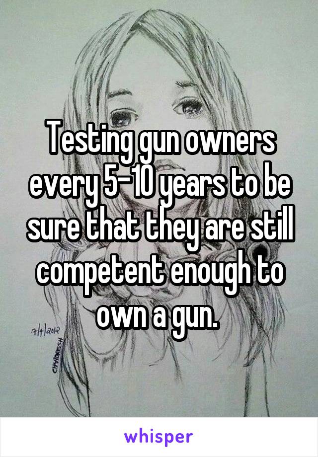 Testing gun owners every 5-10 years to be sure that they are still competent enough to own a gun. 