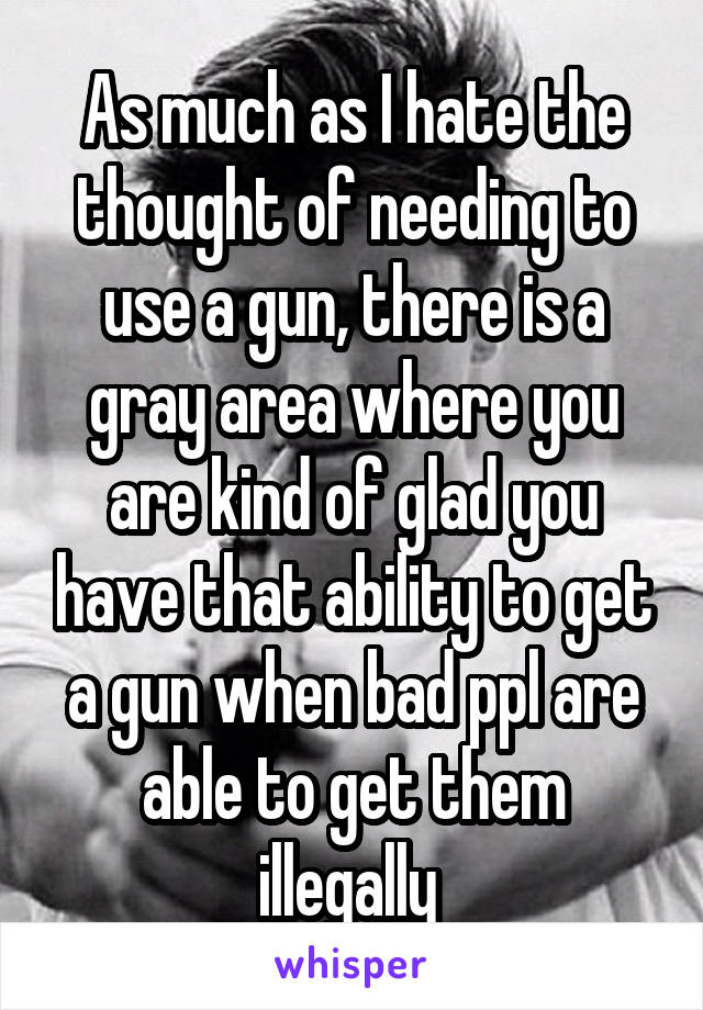 As much as I hate the thought of needing to use a gun, there is a gray area where you are kind of glad you have that ability to get a gun when bad ppl are able to get them illegally 