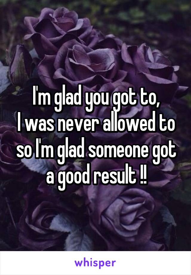 I'm glad you got to,
I was never allowed to so I'm glad someone got a good result !!