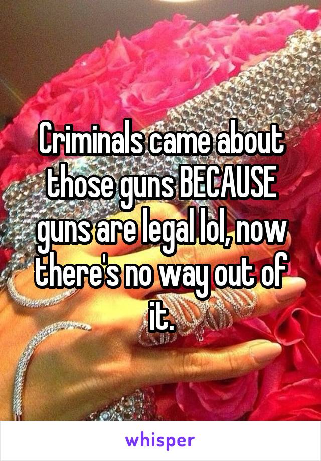 Criminals came about those guns BECAUSE guns are legal lol, now there's no way out of it.