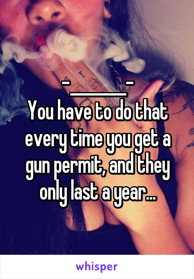 -________-
You have to do that every time you get a gun permit, and they only last a year...