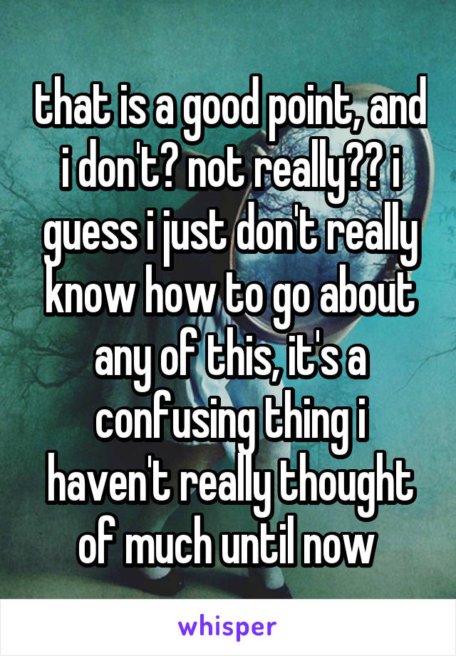 that is a good point, and i don't? not really?? i guess i just don't really know how to go about any of this, it's a confusing thing i haven't really thought of much until now 