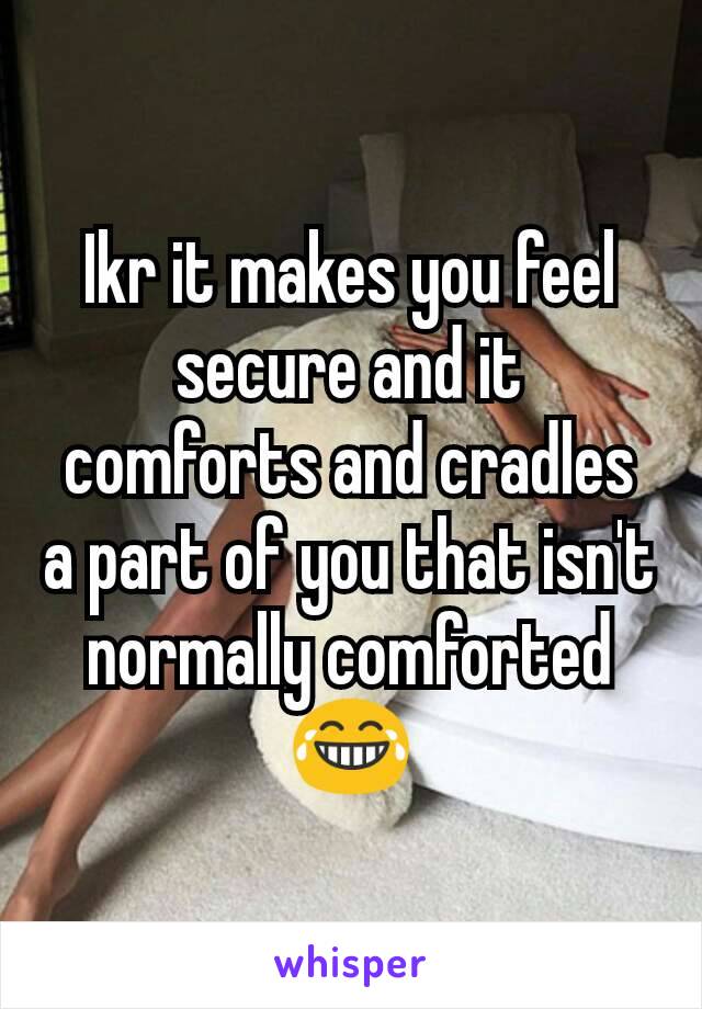 Ikr it makes you feel secure and it comforts and cradles a part of you that isn't normally comforted 😂