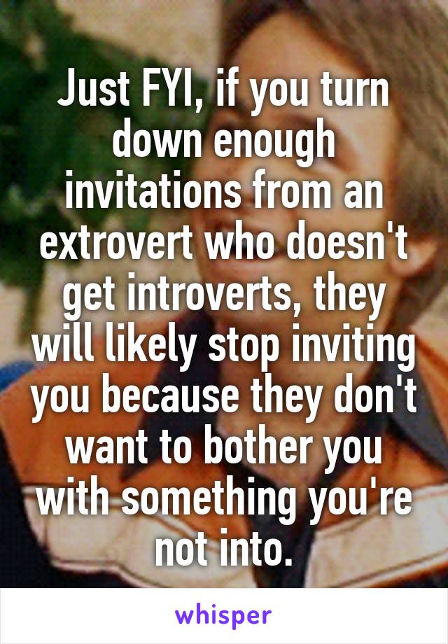 Just FYI, if you turn down enough invitations from an extrovert who doesn't get introverts, they will likely stop inviting you because they don't want to bother you with something you're not into.