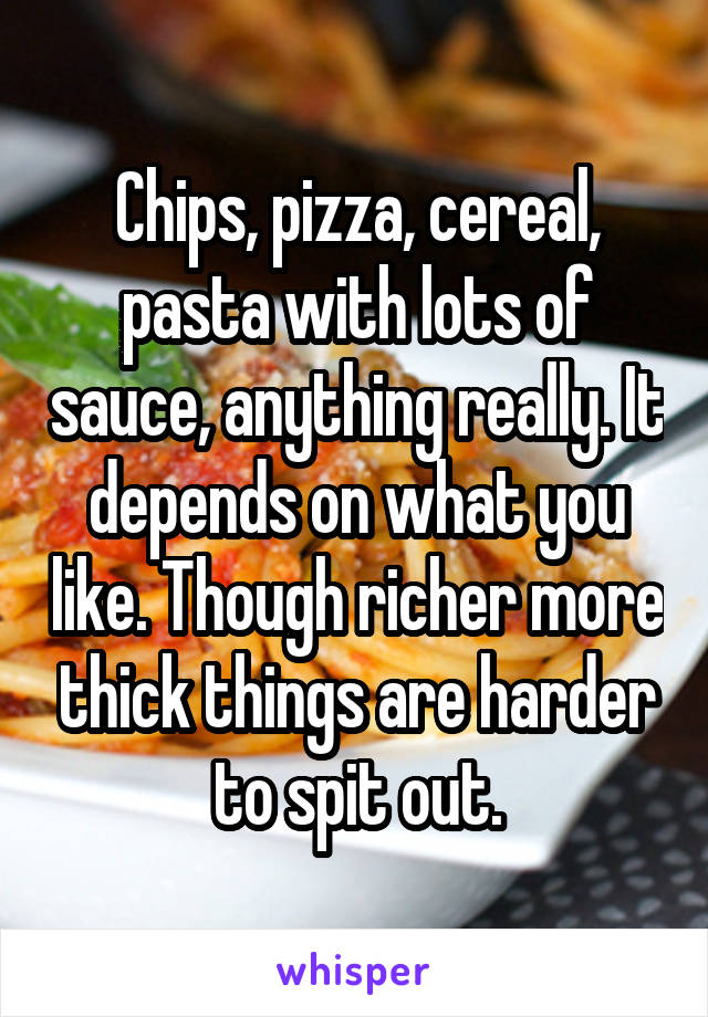 Chips, pizza, cereal, pasta with lots of sauce, anything really. It depends on what you like. Though richer more thick things are harder to spit out.