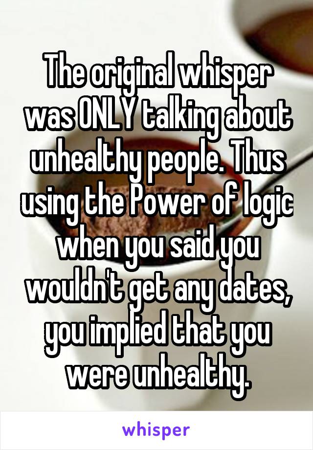 The original whisper was ONLY talking about unhealthy people. Thus using the Power of logic when you said you wouldn't get any dates, you implied that you were unhealthy.