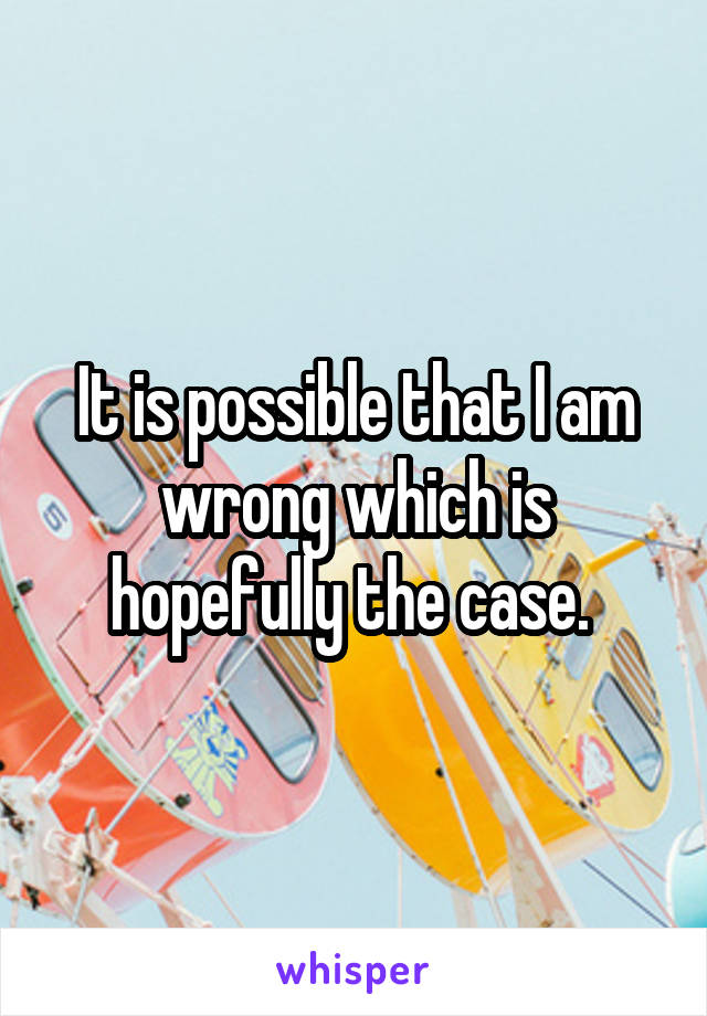 It is possible that I am wrong which is hopefully the case. 