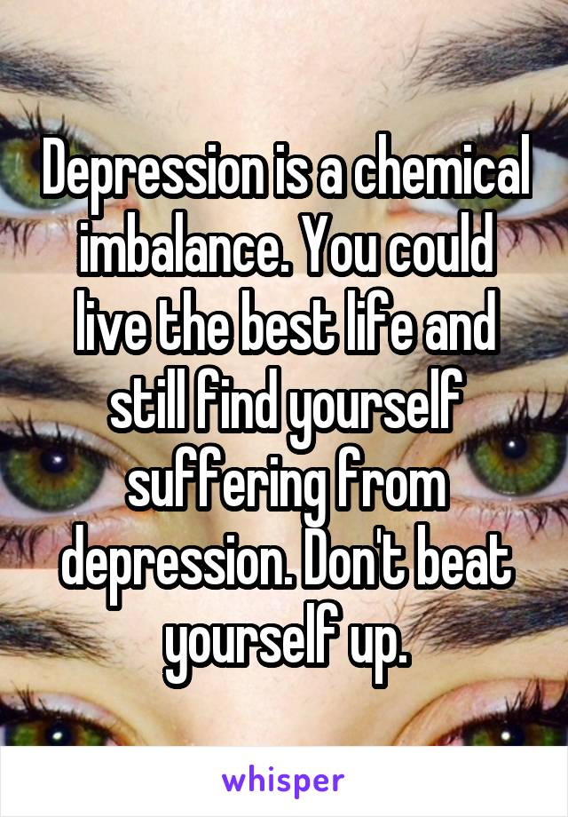 Depression is a chemical imbalance. You could live the best life and still find yourself suffering from depression. Don't beat yourself up.