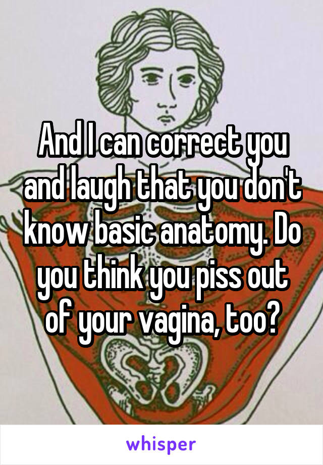 And I can correct you and laugh that you don't know basic anatomy. Do you think you piss out of your vagina, too?