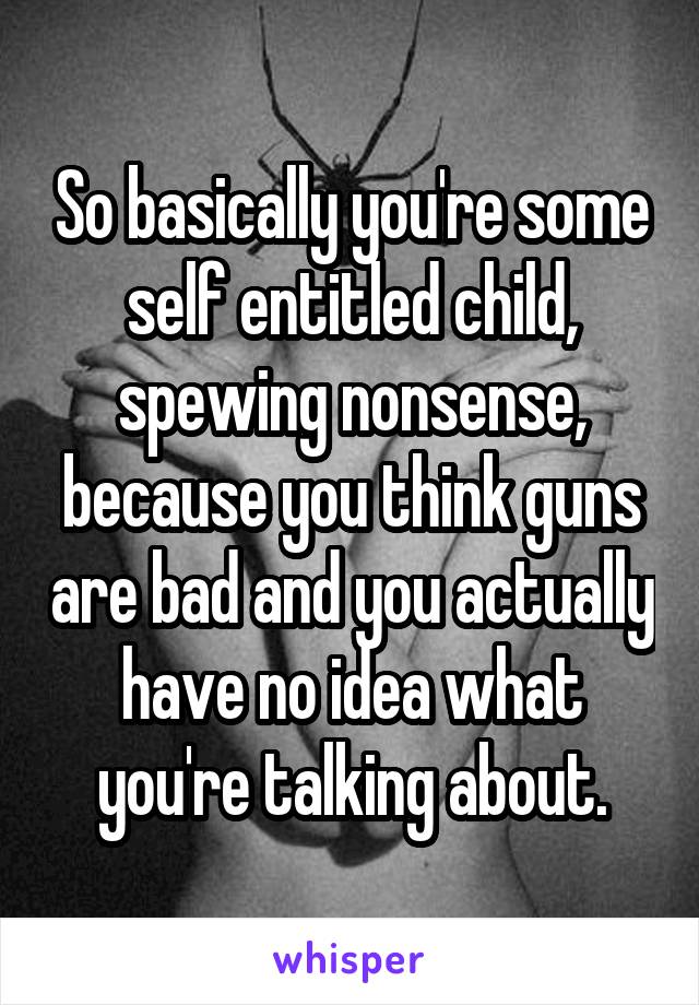 So basically you're some self entitled child, spewing nonsense, because you think guns are bad and you actually have no idea what you're talking about.