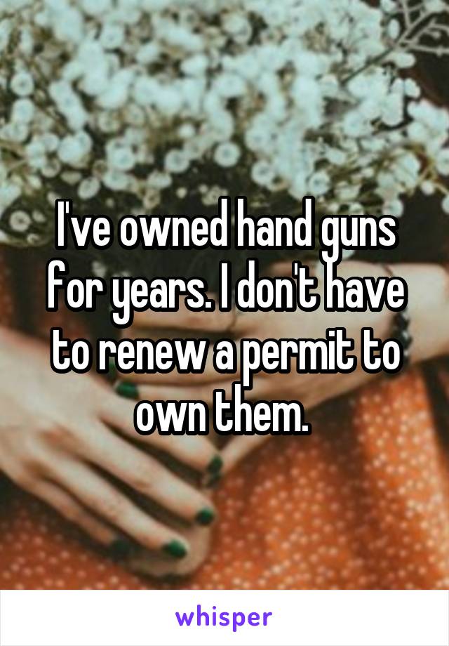 I've owned hand guns for years. I don't have to renew a permit to own them. 