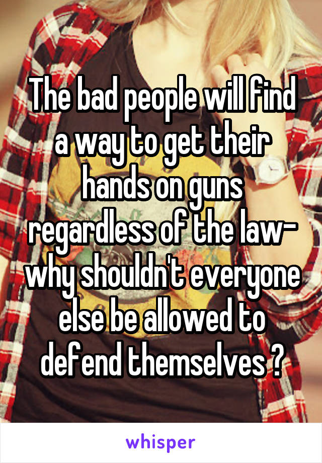 The bad people will find a way to get their hands on guns regardless of the law- why shouldn't everyone else be allowed to defend themselves ?