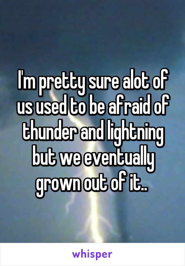 I'm pretty sure alot of us used to be afraid of thunder and lightning but we eventually grown out of it.. 