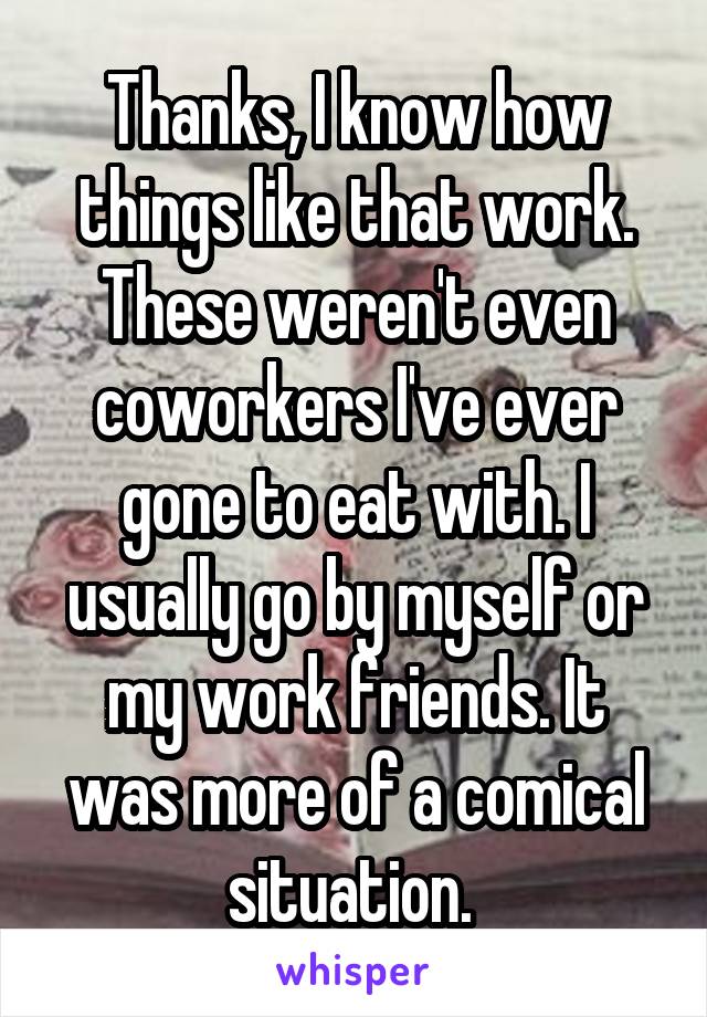 Thanks, I know how things like that work. These weren't even coworkers I've ever gone to eat with. I usually go by myself or my work friends. It was more of a comical situation. 