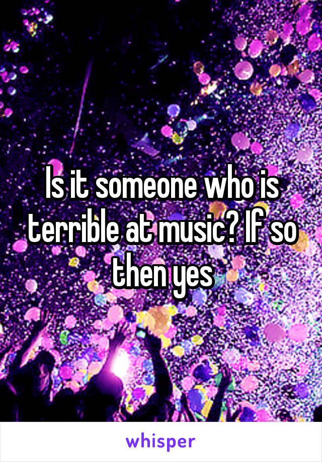 Is it someone who is terrible at music? If so then yes