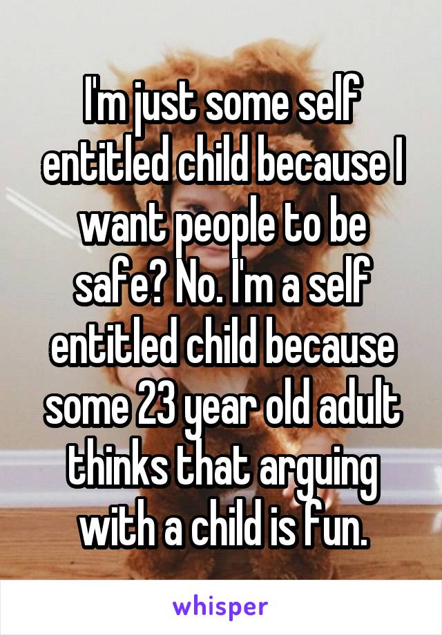 I'm just some self entitled child because I want people to be safe? No. I'm a self entitled child because some 23 year old adult thinks that arguing with a child is fun.