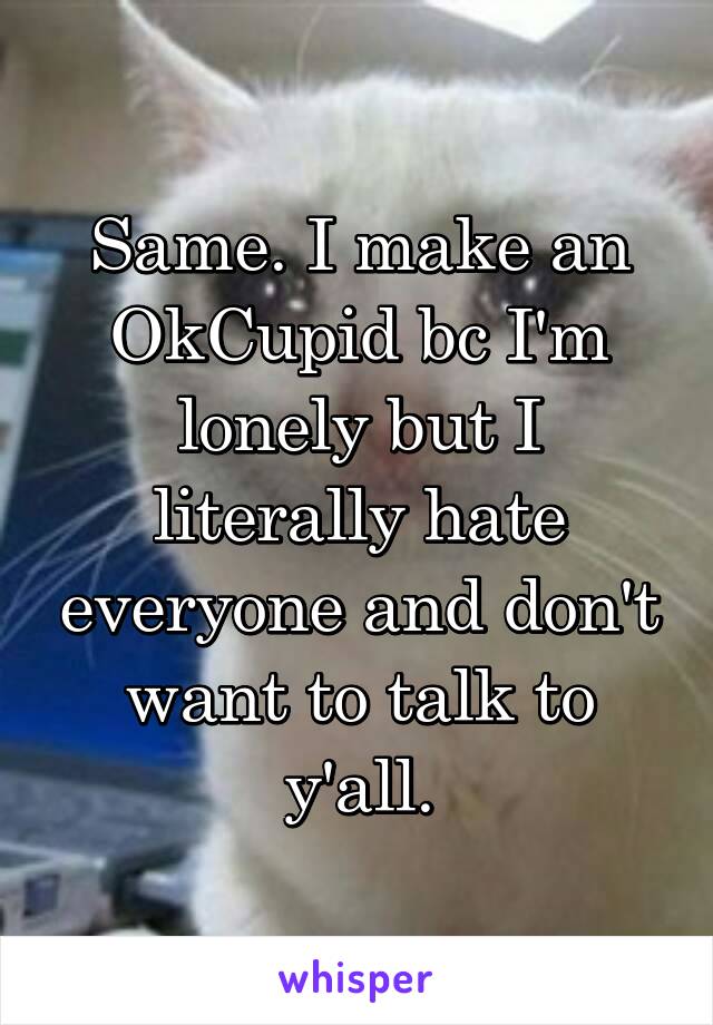 Same. I make an OkCupid bc I'm lonely but I literally hate everyone and don't want to talk to y'all.