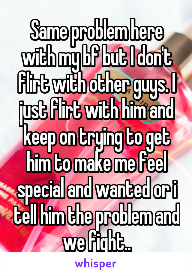 Same problem here with my bf but I don't flirt with other guys. I just flirt with him and keep on trying to get him to make me feel special and wanted or i tell him the problem and we fight..