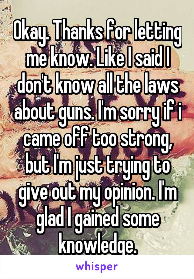 Okay. Thanks for letting me know. Like I said I don't know all the laws about guns. I'm sorry if i came off too strong, but I'm just trying to give out my opinion. I'm glad I gained some knowledge.