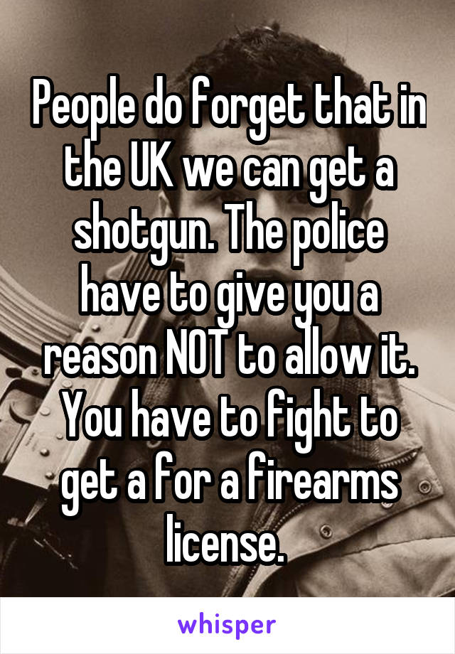 People do forget that in the UK we can get a shotgun. The police have to give you a reason NOT to allow it. You have to fight to get a for a firearms license. 