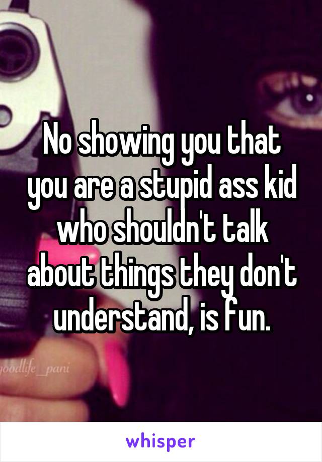 No showing you that you are a stupid ass kid who shouldn't talk about things they don't understand, is fun.