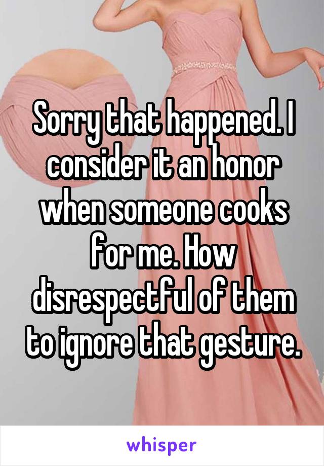 Sorry that happened. I consider it an honor when someone cooks for me. How disrespectful of them to ignore that gesture.