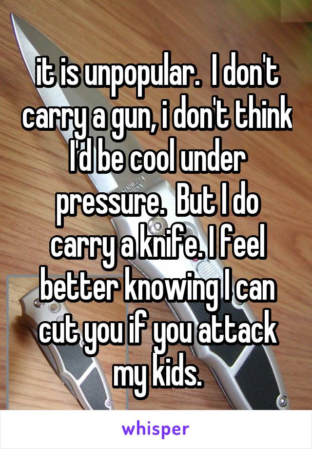 it is unpopular.  I don't carry a gun, i don't think I'd be cool under pressure.  But I do carry a knife. I feel better knowing I can cut you if you attack my kids.