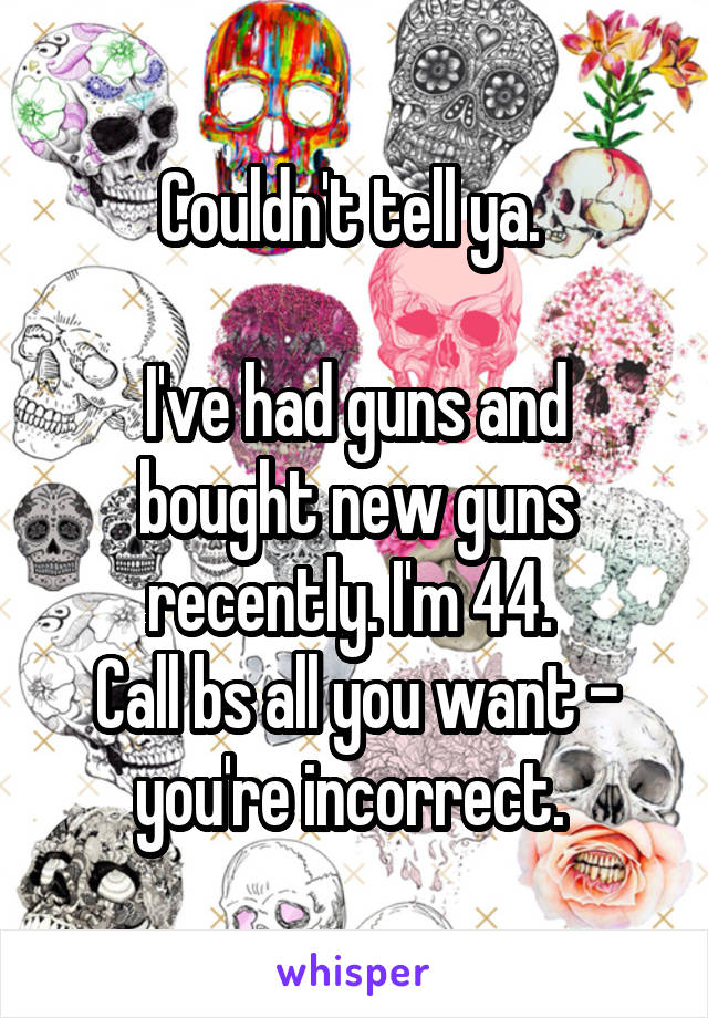 Couldn't tell ya. 

I've had guns and bought new guns recently. I'm 44. 
Call bs all you want - you're incorrect. 