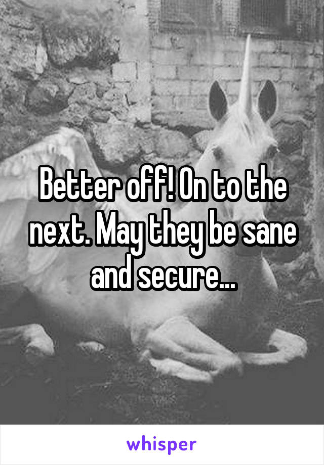 Better off! On to the next. May they be sane and secure...
