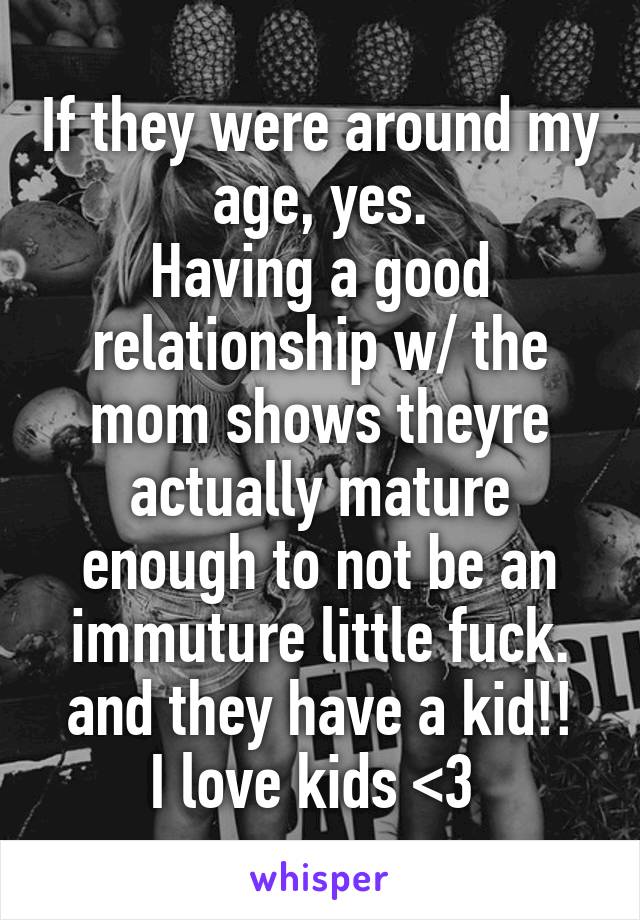 If they were around my age, yes.
Having a good relationship w/ the mom shows theyre actually mature enough to not be an immuture little fuck.
and they have a kid!! I love kids <3 