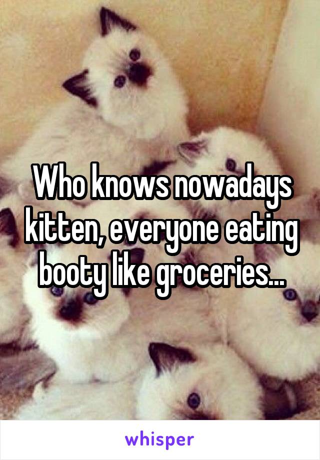 Who knows nowadays kitten, everyone eating booty like groceries...