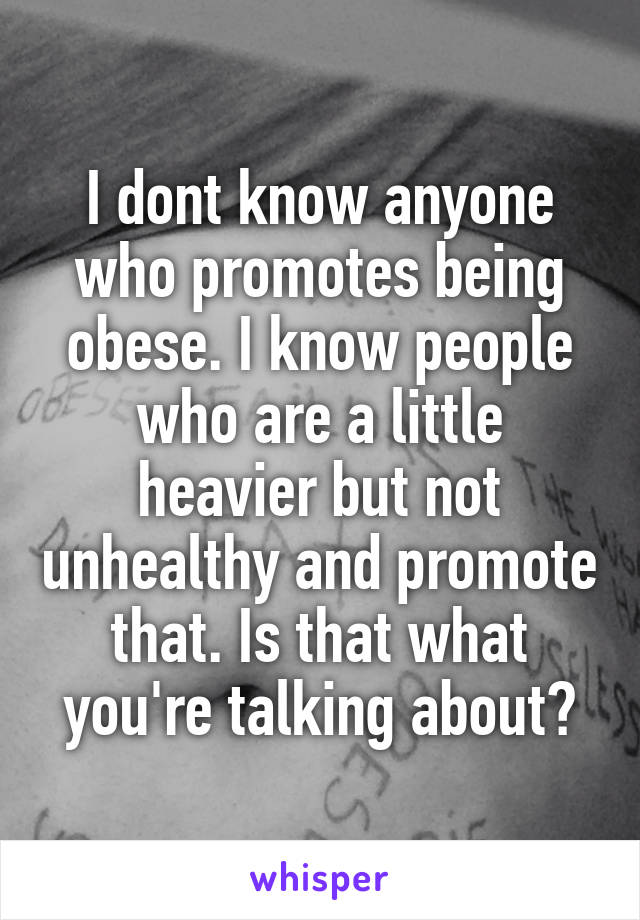 I dont know anyone who promotes being obese. I know people who are a little heavier but not unhealthy and promote that. Is that what you're talking about?