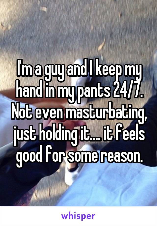 I'm a guy and I keep my hand in my pants 24/7. Not even masturbating, just holding it.... it feels good for some reason.