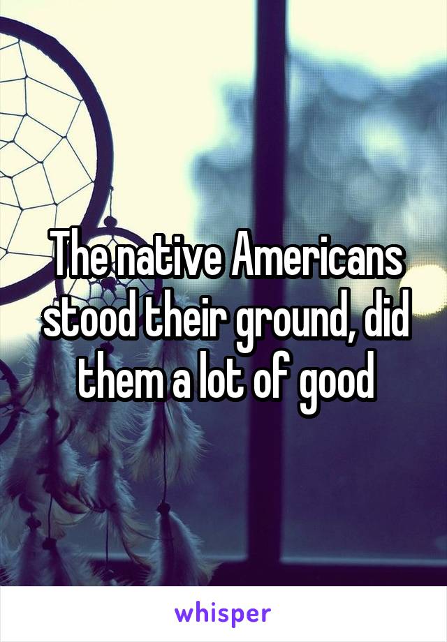 The native Americans stood their ground, did them a lot of good