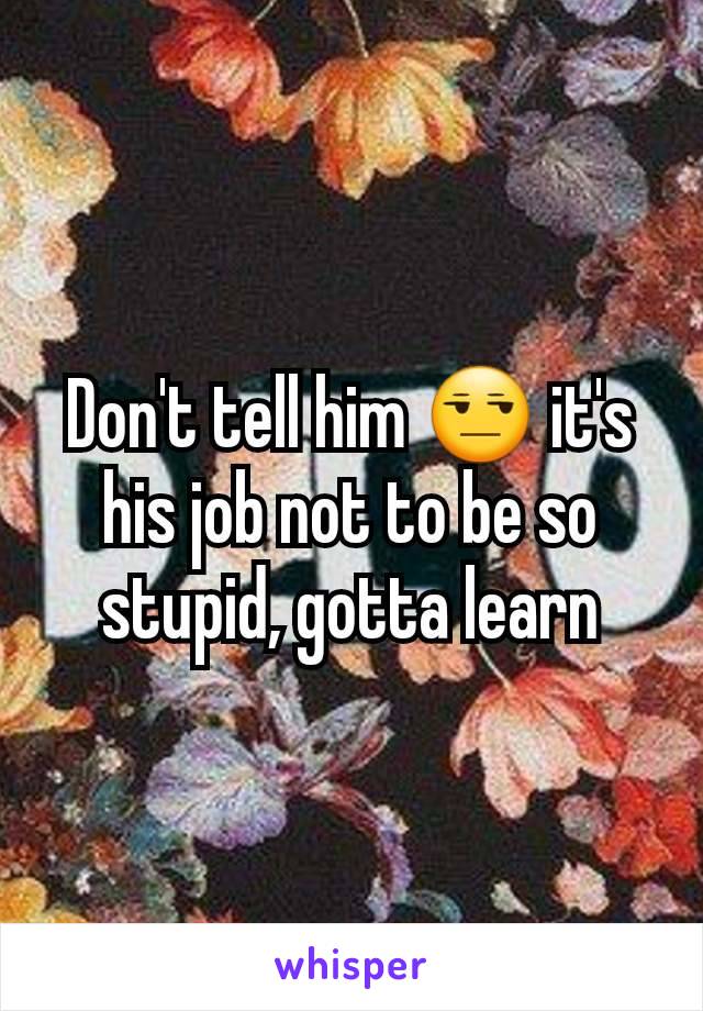 Don't tell him 😒 it's his job not to be so stupid, gotta learn