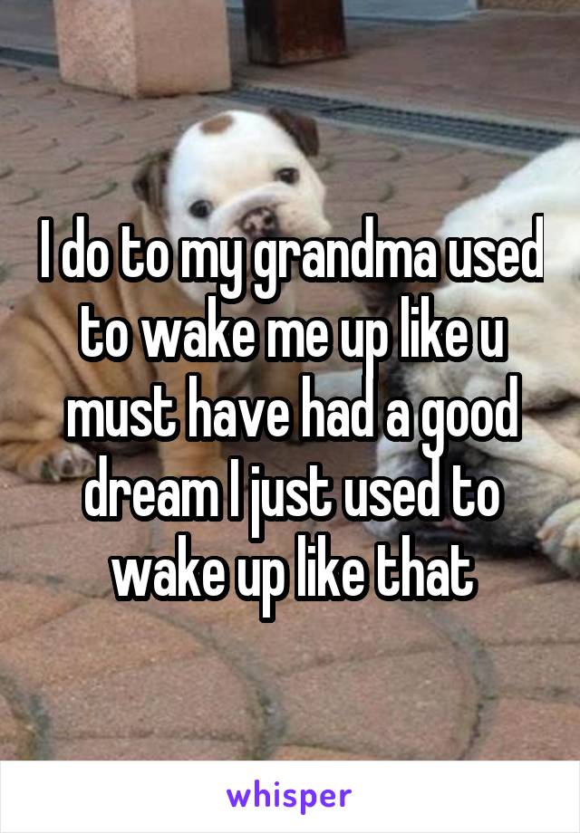 I do to my grandma used to wake me up like u must have had a good dream I just used to wake up like that