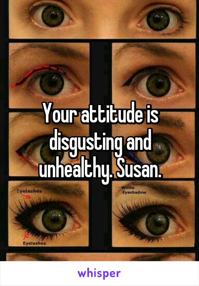 Your attitude is disgusting and unhealthy. Susan.