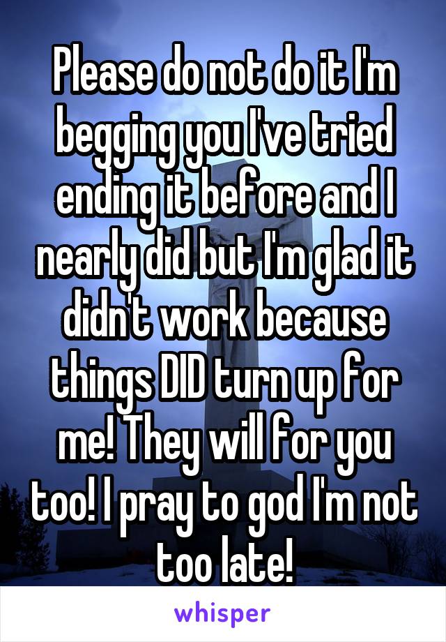 Please do not do it I'm begging you I've tried ending it before and I nearly did but I'm glad it didn't work because things DID turn up for me! They will for you too! I pray to god I'm not too late!